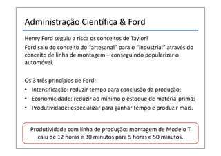 Administração Científica & Ford
Henry Ford seguiu a risca os conceitos de Taylor!
Ford saiu do conceito do “artesanal” para o “industrial” através do
conceito de linha de montagem – conseguindo popularizar o
automóvel.

Os 3 três princípios de Ford:
• Intensificação: reduzir tempo para conclusão da produção;
• Economicidade: reduzir ao mínimo o estoque de matéria-prima;
• Produtividade: especializar para ganhar tempo e produzir mais.


  Produtividade com linha de produção: montagem de Modelo T
     caiu de 12 horas e 30 minutos para 5 horas e 50 minutos.
 
