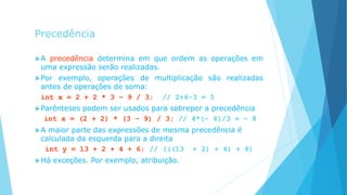 Precedência
A precedência determina em que ordem as operações em
uma expressão serão realizadas.
Por exemplo, operações de multiplicação são realizadas
antes de operações de soma:
int x = 2 + 2 * 3 – 9 / 3; // 2+6–3 = 5
Parênteses podem ser usados para sobrepor a precedência
int x = (2 + 2) * (3 – 9) / 3; // 4*(– 6)/3 = – 8
A maior parte das expressões de mesma precedência é
calculada da esquerda para a direita
int y = 13 + 2 + 4 + 6; // (((13 + 2) + 4) + 6)
Há exceções. Por exemplo, atribuição.
 
