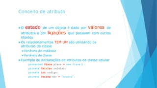 Conceito de atributo
O estado de um objeto é dado por valores de
atributos e por ligações que possuem com outros
objetos
Os relacionamentos TEM UM são utilizando os
atributos da classe
Variáveis de instância
Variáveis de classe
Exemplo de declarações de atributos da classe celular
protected Placa placa = new Placa();
private Celular celular;
private int codigo;
private String cor = “branca”;
 