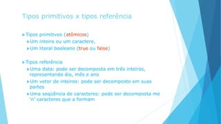 Tipos primitivos x tipos referência
Tipos primitivos (atômicos)
Um inteiro ou um caractere,
Um literal booleano (true ou false)
Tipos referência
Uma data: pode ser decomposta em três inteiros,
representando dia, mês e ano
Um vetor de inteiros: pode ser decomposto em suas
partes
Uma seqüência de caracteres: pode ser decomposta me
‘n’ caracteres que a formam
 