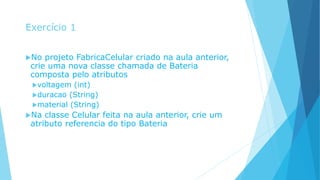 Exercício 1
No projeto FabricaCelular criado na aula anterior,
crie uma nova classe chamada de Bateria
composta pelo atributos
voltagem (int)
duracao (String)
material (String)
Na classe Celular feita na aula anterior, crie um
atributo referencia do tipo Bateria
 