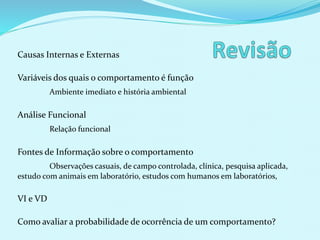 Causas Internas e Externas
Variáveis dos quais o comportamento é função
Ambiente imediato e história ambiental
Análise Funcional
Relação funcional
Fontes de Informação sobre o comportamento
Observações casuais, de campo controlada, clínica, pesquisa aplicada,
estudo com animais em laboratório, estudos com humanos em laboratórios,
VI e VD
Como avaliar a probabilidade de ocorrência de um comportamento?
 