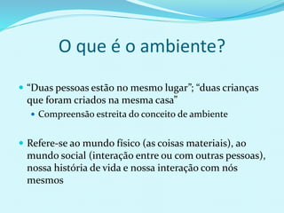 O que é o ambiente?
 “Duas pessoas estão no mesmo lugar”; “duas crianças
que foram criados na mesma casa”
 Compreensão estreita do conceito de ambiente
 Refere-se ao mundo físico (as coisas materiais), ao
mundo social (interação entre ou com outras pessoas),
nossa história de vida e nossa interação com nós
mesmos
 
