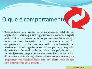 O que é comportamento?
 “Comportamento é apenas parte da atividade total de um
organismo, é aquilo que um organismo está fazendo, é aquela
parte do funcionamento de um organismo envolvido em agir
sobre, ou em interação com o mundo externo. Por
comportamento então, eu me refiro simplesmente ao
movimento de um organismo, ou de suas partes, num quadro
de referência fornecido pelo organismo ele próprio, ou por
vários objetos ou campos de força externos. É conveniente falar
disto como a ação do organismo sobre o mundo externo, e é
frequentemente desejável lidar com um efeito mais do que
com o movimento em si mesmo”.
Skinner, 1938.
 