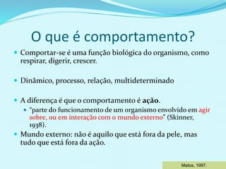 O que é comportamento?
 Comportar-se é uma função biológica do organismo, como
respirar, digerir, crescer.
 Dinâmico, processo, relação, multideterminado
 A diferença é que o comportamento é ação.
 “parte do funcionamento de um organismo envolvido em agir
sobre, ou em interação com o mundo externo” (Skinner,
1938).
 Mundo externo: não é aquilo que está fora da pele, mas
tudo que está fora da ação.
Matos, 1997.
 