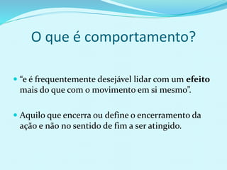  “e é frequentemente desejável lidar com um efeito
mais do que com o movimento em si mesmo”.
 Aquilo que encerra ou define o encerramento da
ação e não no sentido de fim a ser atingido.
O que é comportamento?
 