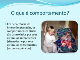 O que é comportamento?
 Em decorrência de
interações passadas, os
comportamentos atuais
são controlados por seus
estímulos antecedentes
(situações) e por seus
estímulos consequentes
(ou consequências).
 