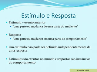Estímulo e Resposta
 Estímulo – evento anterior
 “uma parte ou mudança de uma parte do ambiente”
 Resposta
 “uma parte ou mudança em uma parte do comportamento”
 Um estímulo não pode ser definido independentemente de
uma resposta
 Estímulos são eventos no mundo e respostas são instâncias
do comportamento
Catania, 1999.
 