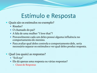 Estímulo e Resposta
 Quais são os estímulos no exemplo?
 Risadas?
 O chamado do pai?
 A fala de uma mulher “I love that”?
 Provavelmente cada um deles possui alguma influência no
comportamento do menino.
 Para avaliar qual deles controla o comportamento dele, seria
necessário separar os estímulos e ver qual deles produz resposta.
 Qual (ou quais) as respostas?
 “Evil eye”
 Ele dá apenas uma resposta ou várias respostas?
 Classe de Respostas
 
