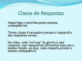 - Adquiridas e mantidas pelas mesmas
conseqüências
- Termo classe é necessário porque a topografia
das respostas variam.
- No vídeo, cada “evil eye” do garoto é uma
resposta, com topografias diferentes mas com a
mesma função, ou seja, cada resposta produz a
mesma consequência.
Classe de Respostas
 