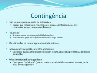 Contingência
 Instrumento para o estudo de interações
 Regras que especificam relações entre eventos ambientais ou entre
comportamentos e eventos ambientais
 “Se, então”
 Se nuvem escura, então alta probabilidade de chuva
 Se mamadeira agora, então próxima mamadeira daqui 2 horas.
 São utilizadas na procura por relações funcionais
 Relação entre resposta e eventos ambientais
 Se eu levo guarda chuva quando nuvem escura, então alta probabilidade de não
me molhar
 Relação temporal: contiguidade
 Contíguos: “próximos”. Quanto maior a proximidade entre dois eventos, mais
efica a contingência é.
 