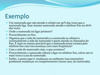 Exemplo
 Um namorado que não atende o celular em 90% das vezes que a
namorada liga. Esse mesmo namorado atende o telefone fixo em 80%
das vezes.
 Onde a namorada irá ligar primeiro?
 Provavelmente no fixo.
 Digamos que a mãe do namorado e a namorada se odeiam e
eventualmente a mãe do namorado é quem atende os chamados do
fixo. É mais ou menos provável que a namorada tente contato pelo
telefone fixo caso isso aconteça com mais frequência?
 Caso a mãe do namorado viaje, o que acontece?
 Provavelmente a namorada voltará a ligar no telefone fixo, talvez até vá
mais vezes à casa do namorado.
 Enfim, o ponto aqui é: mudanças no ambiente (nas interações)
produzem mudanças no comportamento [nesse caso, da namorada].
 
