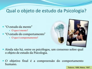 Qual o objeto de estudo da Psicologia?
 “O estudo da mente”
 O que é mente?
 “O estudo do comportamento”
 O que é comportamento?
 Ainda não há, entre os psicólogos, um consenso sobre qual
o objeto de estudo da Psicologia.
 O objetivo final é a compreensão do comportamento
humano.
Todorov, 1989; Matos, 1997.
 