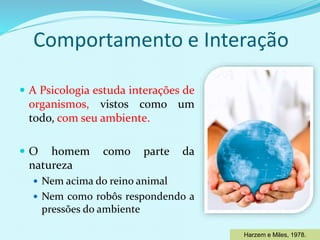 Comportamento e Interação
 A Psicologia estuda interações de
organismos, vistos como um
todo, com seu ambiente.
 O homem como parte da
natureza
 Nem acima do reino animal
 Nem como robôs respondendo a
pressões do ambiente
Harzem e Miles, 1978.
 