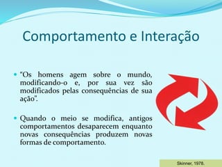 Comportamento e Interação
 “Os homens agem sobre o mundo,
modificando-o e, por sua vez são
modificados pelas consequências de sua
ação”.
 Quando o meio se modifica, antigos
comportamentos desaparecem enquanto
novas consequências produzem novas
formas de comportamento.
Skinner, 1978.
 