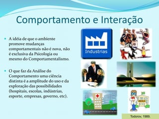 Comportamento e Interação
 A idéia de que o ambiente
promove mudanças
comportamentais não é nova, não
é exclusiva da Psicologia ou
mesmo do Comportamentalismo.
 O que faz da Análise do
Comportamento uma ciência
distinta é a amplitude do uso e da
exploração das possibilidades
(hospitais, escolas, indústrias,
esporte, empresas, governo, etc).
Todorov, 1989.
 