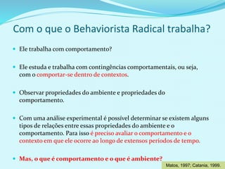 Com o que o Behaviorista Radical trabalha?
 Ele trabalha com comportamento?
 Ele estuda e trabalha com contingências comportamentais, ou seja,
com o comportar-se dentro de contextos.
 Observar propriedades do ambiente e propriedades do
comportamento.
 Com uma análise experimental é possível determinar se existem alguns
tipos de relações entre essas propriedades do ambiente e o
comportamento. Para isso é preciso avaliar o comportamento e o
contexto em que ele ocorre ao longo de extensos períodos de tempo.
 Mas, o que é comportamento e o que é ambiente?
Matos, 1997; Catania, 1999.
 