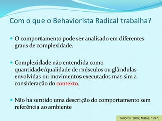  O comportamento pode ser analisado em diferentes
graus de complexidade.
 Complexidade não entendida como
quantidade/qualidade de músculos ou glândulas
envolvidas ou movimentos executados mas sim a
consideração do contexto.
 Não há sentido uma descrição do comportamento sem
referência ao ambiente
Com o que o Behaviorista Radical trabalha?
Todorov, 1989; Matos, 1997.
 