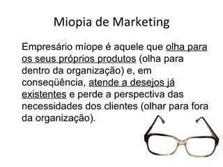 Miopia de Marketing
Empresário míope é aquele que olha para
os seus próprios produtos (olha para
dentro da organização) e, em
conseqüência, atende a desejos já
existentes e perde a perspectiva das
necessidades dos clientes (olhar para fora
da organização).
 