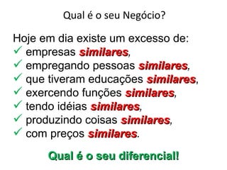 Qual é o seu Negócio?

Hoje em dia existe um excesso de:
 empresas similares,
             similares
 empregando pessoas similares,
                         similares
 que tiveram educações similares,
                           similares
 exercendo funções similares,
                      similares
 tendo idéias similares,
               similares
 produzindo coisas similares,
                     similares
 com preços similares.
               similares
      Qual é o seu diferencial!
 