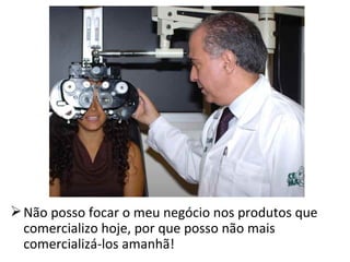  Não posso focar o meu negócio nos produtos que
  comercializo hoje, por que posso não mais
  comercializá-los amanhã!
 