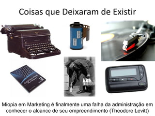 Coisas que Deixaram de Existir




Miopia em Marketing é finalmente uma falha da administração em
 conhecer o alcance de seu empreendimento (Theodore Levitt)
 