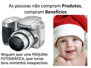 As pessoas não compram Produtos,
           compram Benefícios




Ninguém quer uma MÁQUINA
FOTOGRÁFICA, quer tornar
bons momentos inesquecíveis.
 