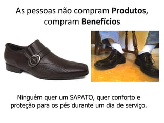 As pessoas não compram Produtos,
        compram Benefícios




  Ninguém quer um SAPATO, quer conforto e
proteção para os pés durante um dia de serviço.
 