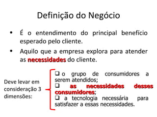 Definição do Negócio
  •   É o entendimento do principal benefício
      esperado pelo cliente.
  •   Aquilo que a empresa explora para atender
      as necessidades do cliente.
                  o grupo de consumidores a
Deve levar em    serem atendidos;
                       as    necessidades      desses
consideração 3
                 consumidores;
                 consumidores
dimensões:        a tecnologia necessária        para
                 satisfazer a essas necessidades.
 
