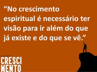 “No crescimento
espiritual é necessário ter
visão para ir além do que
já existe e do que se vê.”
 