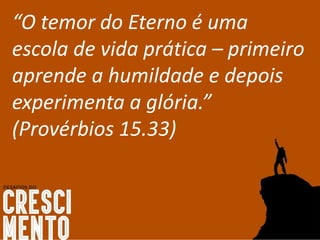 “O temor do Eterno é uma
escola de vida prática – primeiro
aprende a humildade e depois
experimenta a glória.”
(Provérbios 15.33)
 