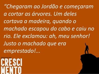 “Chegaram ao Jordão e começaram
a cortar as árvores. Um deles
cortava a madeira, quando o
machado escapou do cabo e caiu no
rio. Ele exclamou: ah, meu senhor!
Justo o machado que era
emprestado!...
 