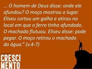 ... O homem de Deus disse: onde ele
afundou? O moço mostrou o lugar.
Eliseu cortou um galho e atirou no
local em que o ferro tinha afundado.
O machado flutuou. Eliseu disse: pode
pegar. O moço retirou o machado
da água.” (v.4-7)
 