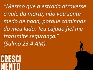 “Mesmo que a estrada atravesse
o vale da morte, não vou sentir
medo de nada, porque caminhas
do meu lado. Teu cajado fiel me
transmite segurança.”
(Salmo 23.4 AM)
 