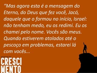 “Mas agora esta é a mensagem do
Eterno, do Deus que fez você, Jacó,
daquele que o formou no início, Israel:
não tenham medo, eu os redimi. Eu os
chamei pelo nome. Vocês são meus.
Quando estiverem atolados até o
pescoço em problemas, estarei lá
com vocês...
 