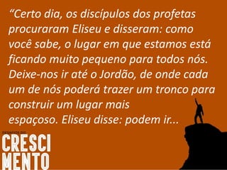 “Certo dia, os discípulos dos profetas
procuraram Eliseu e disseram: como
você sabe, o lugar em que estamos está
ficando muito pequeno para todos nós.
Deixe-nos ir até o Jordão, de onde cada
um de nós poderá trazer um tronco para
construir um lugar mais
espaçoso. Eliseu disse: podem ir...
 