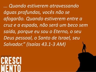 ... Quando estiverem atravessando
águas profundas, vocês não se
afogarão. Quando estiverem entre a
cruz e a espada, não será um beco sem
saída, porque eu sou o Eterno, o seu
Deus pessoal, o Santo de Israel, seu
Salvador.” (Isaías 43.1-3 AM)
 