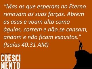 “Mas os que esperam no Eterno
renovam as suas forças. Abrem
as asas e voam alto como
águias, correm e não se cansam,
andam e não ficam exaustos.”
(Isaías 40.31 AM)
 