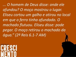 ... O homem de Deus disse: onde ele
afundou? O moço mostrou o lugar.
Eliseu cortou um galho e atirou no local
em que o ferro tinha afundado. O
machado flutuou. Eliseu disse: pode
pegar. O moço retirou o machado da
água.” (2º Reis 6.1-7 AM)
 
