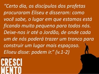 “Certo dia, os discípulos dos profetas
procuraram Eliseu e disseram: como
você sabe, o lugar em que estamos está
ficando muito pequeno para todos nós.
Deixe-nos ir até o Jordão, de onde cada
um de nós poderá trazer um tronco para
construir um lugar mais espaçoso.
Eliseu disse: podem ir.” (v.1-2)
 