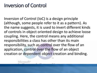 Inversion of Control (IoC) is a design principle
(although, some people refer to it as a pattern). As
the name suggests, it is used to invert different kinds
of controls in object oriented design to achieve loose
coupling. Here, the control means any additional
responsibilities a class has other than its main
responsibility, such as control over the flow of an
application, control over the flow of an object
creation or dependent object creation and binding.
 