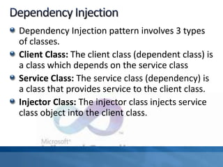 Dependency Injection pattern involves 3 types
of classes.
Client Class: The client class (dependent class) is
a class which depends on the service class
Service Class: The service class (dependency) is
a class that provides service to the client class.
Injector Class: The injector class injects service
class object into the client class.
 