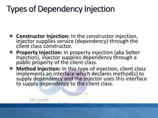 Constructor Injection: In the constructor injection,
injector supplies service (dependency) through the
client class constructor.
Property Injection: In property injection (aka Setter
Injection), injector supplies dependency through a
public property of the client class.
Method Injection: In this type of injection, client class
implements an interface which declares method(s) to
supply dependency and the injector uses this interface
to supply dependency to the client class.
 