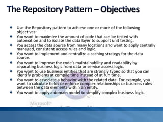 Use the Repository pattern to achieve one or more of the following
objectives:
You want to maximize the amount of code that can be tested with
automation and to isolate the data layer to support unit testing.
You access the data source from many locations and want to apply centrally
managed, consistent access rules and logic.
You want to implement and centralize a caching strategy for the data
source.
You want to improve the code's maintainability and readability by
separating business logic from data or service access logic.
You want to use business entities that are strongly typed so that you can
identify problems at compile time instead of at run time.
You want to associate a behavior with the related data. For example, you
want to calculate fields or enforce complex relationships or business rules
between the data elements within an entity.
You want to apply a domain model to simplify complex business logic.
 