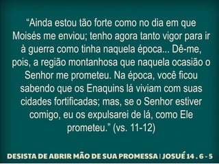 “Ainda estou tão forte como no dia em que
Moisés me enviou; tenho agora tanto vigor para ir
à guerra como tinha naquela época... Dê-me,
pois, a região montanhosa que naquela ocasião o
Senhor me prometeu. Na época, você ficou
sabendo que os Enaquins lá viviam com suas
cidades fortificadas; mas, se o Senhor estiver
comigo, eu os expulsarei de lá, como Ele
prometeu.” (vs. 11-12)
 