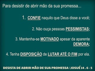 Para desistir de abrir mão da sua promessa...
1. CONFIE naquilo que Deus disse a você;
2. Não ouça pessoas PESSIMISTAS;
3. Mantenha-se MOTIVADO apesar da aparente
DEMORA;
4. Tenha DISPOSIÇÃO de LUTAR ATÉ O FIM por ela.
 