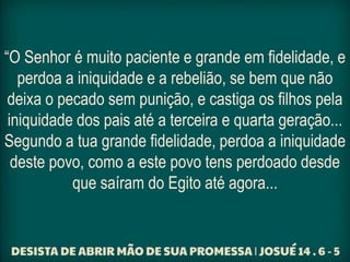 “O Senhor é muito paciente e grande em fidelidade, e
perdoa a iniquidade e a rebelião, se bem que não
deixa o pecado sem punição, e castiga os filhos pela
iniquidade dos pais até a terceira e quarta geração...
Segundo a tua grande fidelidade, perdoa a iniquidade
deste povo, como a este povo tens perdoado desde
que saíram do Egito até agora...
 