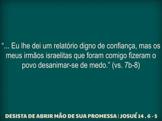 “... Eu lhe dei um relatório digno de confiança, mas os
meus irmãos israelitas que foram comigo fizeram o
povo desanimar-se de medo.” (vs. 7b-8)
 