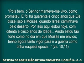 “Pois bem, o Senhor manteve-me vivo, como
prometeu. E foi há quarenta e cinco anos que Ele
disse isso a Moisés, quando Israel caminhava
pelo deserto. Por isso aqui estou hoje, com
oitenta e cinco anos de Idade... Ainda estou tão
forte como no dia em que Moisés me enviou;
tenho agora tanto vigor para ir à guerra como
tinha naquela época...” (vs. 10,11)
 