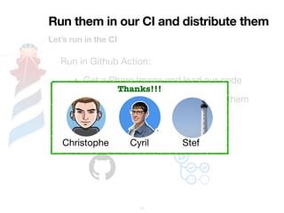 Run them in our CI and distribute them
Let’s run in the CI
35
Run in Github Action:
• Get a Pharo Image and load our code
• Generate the Scripts and execute them
• Upload Artifacts
• Available for OSX and Windows
Thanks!!!
Christophe Cyril Stef
 